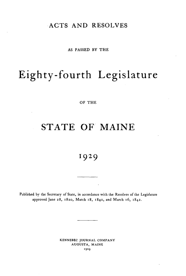 handle is hein.ssl/ssme0148 and id is 1 raw text is: ACTS AND RESOLVES
AS PASSED BY THE
Eighty-fourth Legislature
OF THE
STATE OF MAINE
1929

Published by the Secretary of State, in accordance with the Resolves of the Legislature
approved June 28, 182o, March 18, i84o, and March 16, 1842-
KENNEBEC JOURNAL COMPANY
AUGUSTA, MAINE
1929


