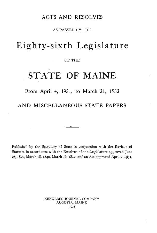 handle is hein.ssl/ssme0150 and id is 1 raw text is: ACTS AND RESOLVES

AS PASSED BY THE
Eighty-sixth Legislature
OF THE
STATE OF MAINE
From April 4, 1931, to March 31, 1933
AND MISCELLANEOUS STATE PAPERS
Published by the Secretary of State in conjunction with the Revisor of
Statutes in accordance with the Resolves of the Legislature approved June
28, 1820, March 18, 1840, March 16, 1842, and an Act approved April 2, 1931.
KENNEBEC JOURNAL COMPANY
AUGUSTA, MAINE
1933


