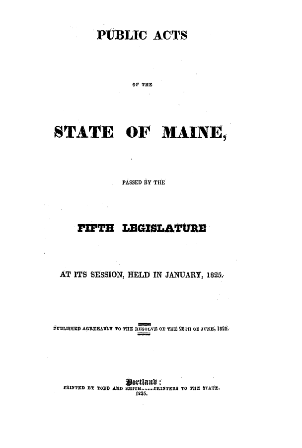handle is hein.ssl/ssme0168 and id is 1 raw text is: PUBLIC ACTS
OF THE
STATE OF MAINE,

PASSED BY THE
PIPTH LEGISLATURE
AT ITS SESSION, HELD IN JANUARY, 182.
itBLISHED AGREEABLY TO THE RESOLVE OF THE 28TII OE JUNE, 1820.
glottimil :
PRINTED BY TODD AND SMITH........I'RINTERS TO THE STATE,
1825.


