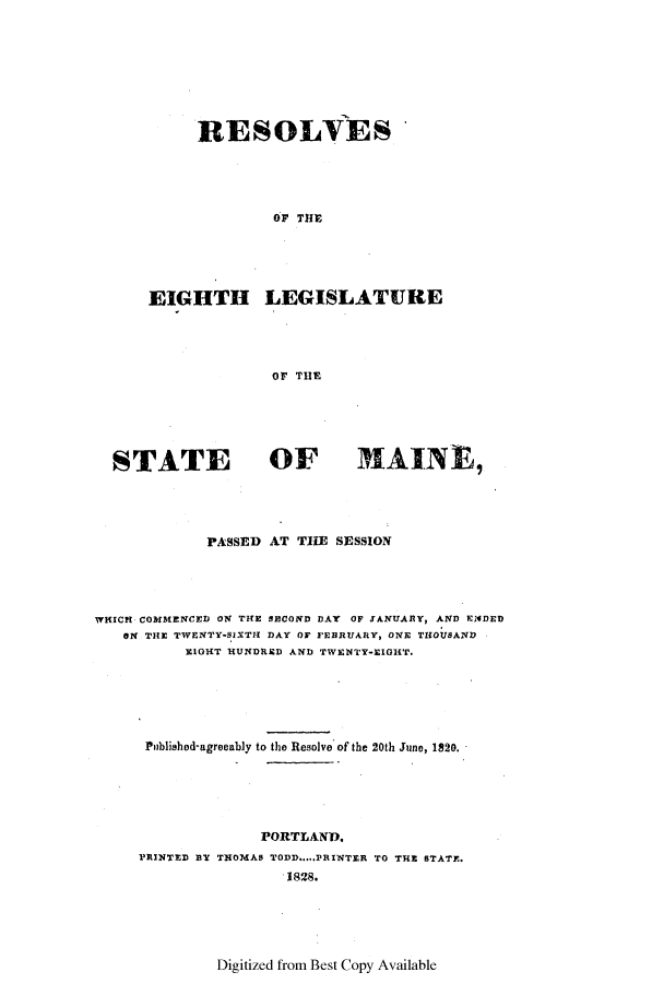 handle is hein.ssl/ssme0178 and id is 1 raw text is: RESOLVES
OF THE
EIGHTH LEGISLATURE
OF THE

STATE                OF          MAINE,
PASSED AT THE SESSION
WHICH COMMENCED ON THE SBCOND DAY OF JANUARY, AND ENDED
ON THE TWENTY-SIXTH DAY OF FEBRUARY, ONE THOUSAND
EOHT HUNDRED AND TWENTY-EIGHT.
Published-agreeably to the Resolve of the 20th June, 1820.
PORTLAND.
PRINTED B3T THOMAS TODD.....PRINTER TO THE STATE.
1828.

Digitized from Best Copy Available


