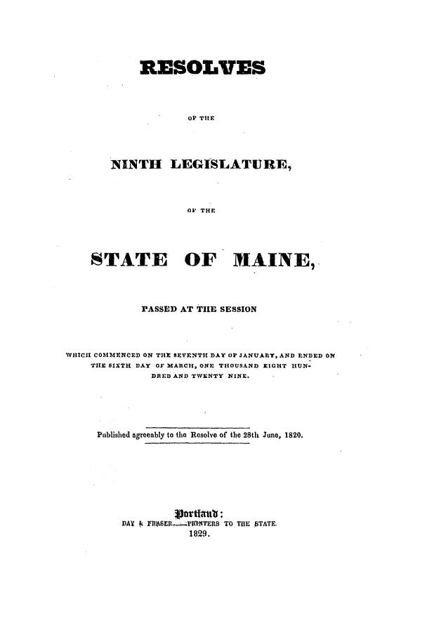 handle is hein.ssl/ssme0181 and id is 1 raw text is: RESOLVES
Or THE
NINTH LEGISLATURE,
OF THE

STATE OF MAINE,
PASSED AT THE SESSION
WHICH COMMENCED ON THE SEVENTH DAY Or JANUARY, AND ENDED ON
THE SIXTH DAY OF MARCI, ONE THOUSAND EIGHT HUN-
DRED AND TWENTY NINE.
Published agreeably to the Resolve of the 28th June, 1820.
DAY & FlASER .......PMlTERS TO THE PTATE.
1829.


