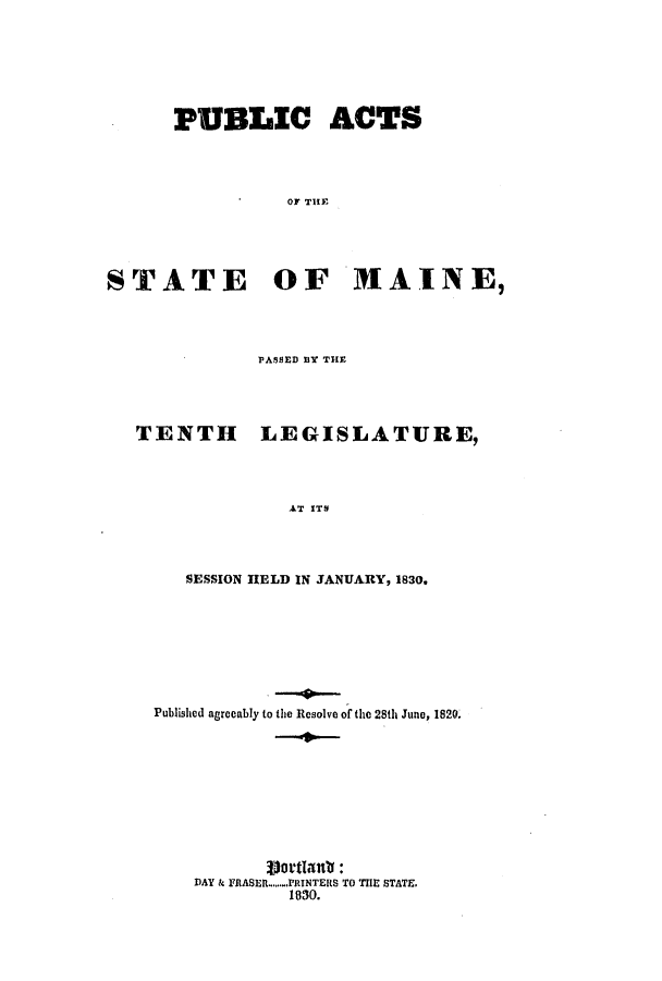 handle is hein.ssl/ssme0183 and id is 1 raw text is: PUBLIC ACTS
OF THE
STATE OF MAINE,

PASSED BY THE

TENTH

LEGISLATURE,

AT ITS

SESSION HELD IN JANUARY, 1830.
Published agreeably to the Resolve of the 28th June, 1820.
DAY & FRASER .......PRINTERS TO T1E STATE.
1830.


