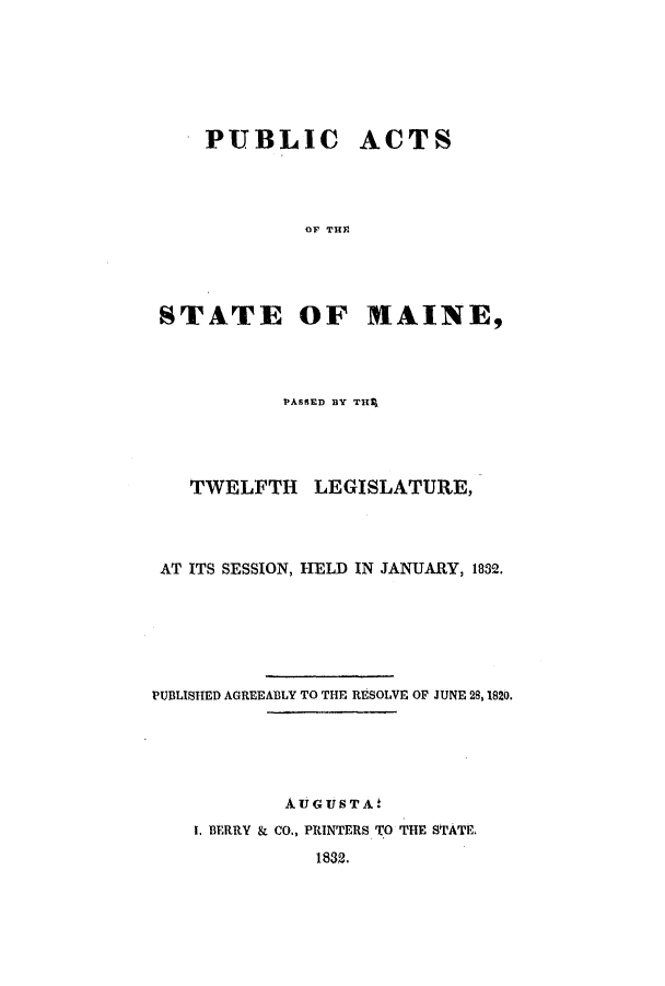 handle is hein.ssl/ssme0189 and id is 1 raw text is: PUBLIC

ACTS

OF THP

STATE OF HAINE,
PASSED BY TH~q
TWELFTH LEGISLATURE,
AT ITS SESSION, HELD IN JANUARY, 1832.
PUBLISHED AGREEABLY TO THE RESOLVE OF JUNE 28, 1820.
AUGUSTA'
t. BERRY & CO., PRINTERS TO THE STATE.
1832.


