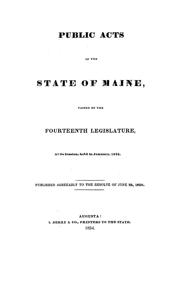 handle is hein.ssl/ssme0195 and id is 1 raw text is: PUBLIC ACTS
of THE
STATE OF M AINE,

PASSED BY TUE
FOURTEENTH LEGISLATURE,
At its Session, held In January, 1834.
PUBLISHED AGREEABLY TO THE RESOLVE OF JUNE 28, 1820.
AUGUSTA:
I. LERRY & CO., PRINTERS TO TIE STATE.
1834.


