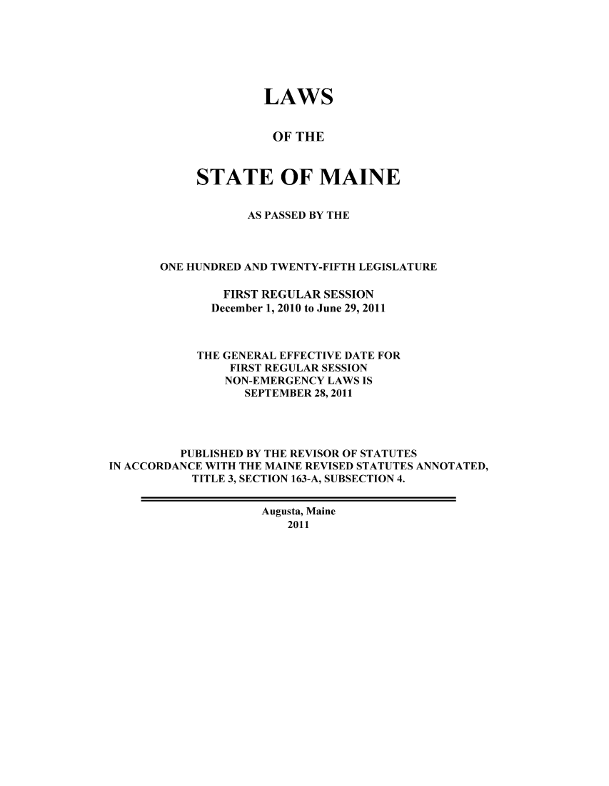 handle is hein.ssl/ssme0213 and id is 1 raw text is: LAWS
OF THE
STATE OF MAINE
AS PASSED BY THE
ONE HUNDRED AND TWENTY-FIFTH LEGISLATURE
FIRST REGULAR SESSION
December 1, 2010 to June 29, 2011
THE GENERAL EFFECTIVE DATE FOR
FIRST REGULAR SESSION
NON-EMERGENCY LAWS IS
SEPTEMBER 28, 2011
PUBLISHED BY THE REVISOR OF STATUTES
IN ACCORDANCE WITH THE MAINE REVISED STATUTES ANNOTATED,
TITLE 3, SECTION 163-A, SUBSECTION 4.
Augusta, Maine
2011



