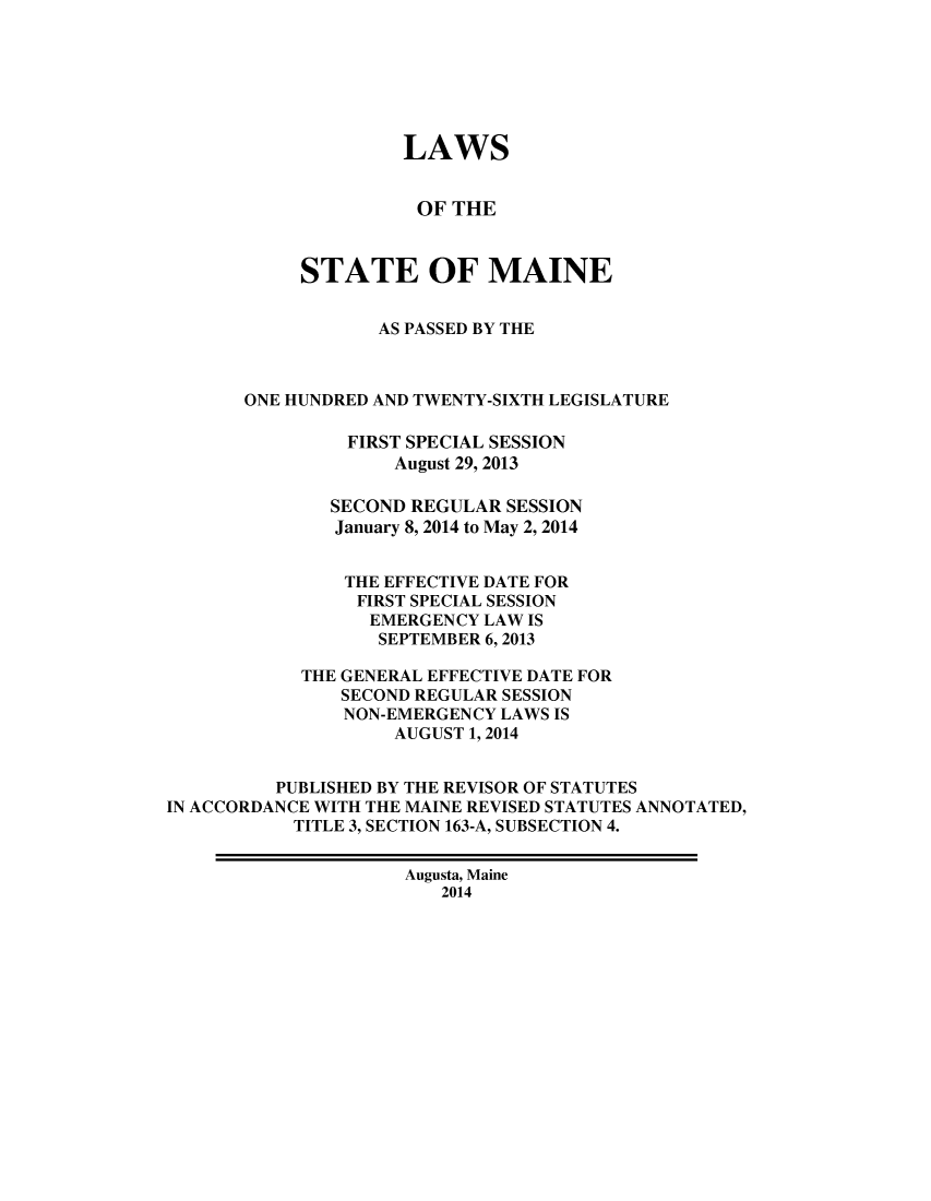 handle is hein.ssl/ssme0218 and id is 1 raw text is: LAWS
OF THE
STATE OF MAINE
AS PASSED BY THE
ONE HUNDRED AND TWENTY-SIXTH LEGISLATURE
FIRST SPECIAL SESSION
August 29, 2013
SECOND REGULAR SESSION
January 8, 2014 to May 2, 2014
THE EFFECTIVE DATE FOR
FIRST SPECIAL SESSION
EMERGENCY LAW IS
SEPTEMBER 6,2013
THE GENERAL EFFECTIVE DATE FOR
SECOND REGULAR SESSION
NON-EMERGENCY LAWS IS
AUGUST 1, 2014
PUBLISHED BY THE REVISOR OF STATUTES
IN ACCORDANCE WITH THE MAINE REVISED STATUTES ANNOTATED,
TITLE 3, SECTION 163-A, SUBSECTION 4.
Augusta, Maine
2014


