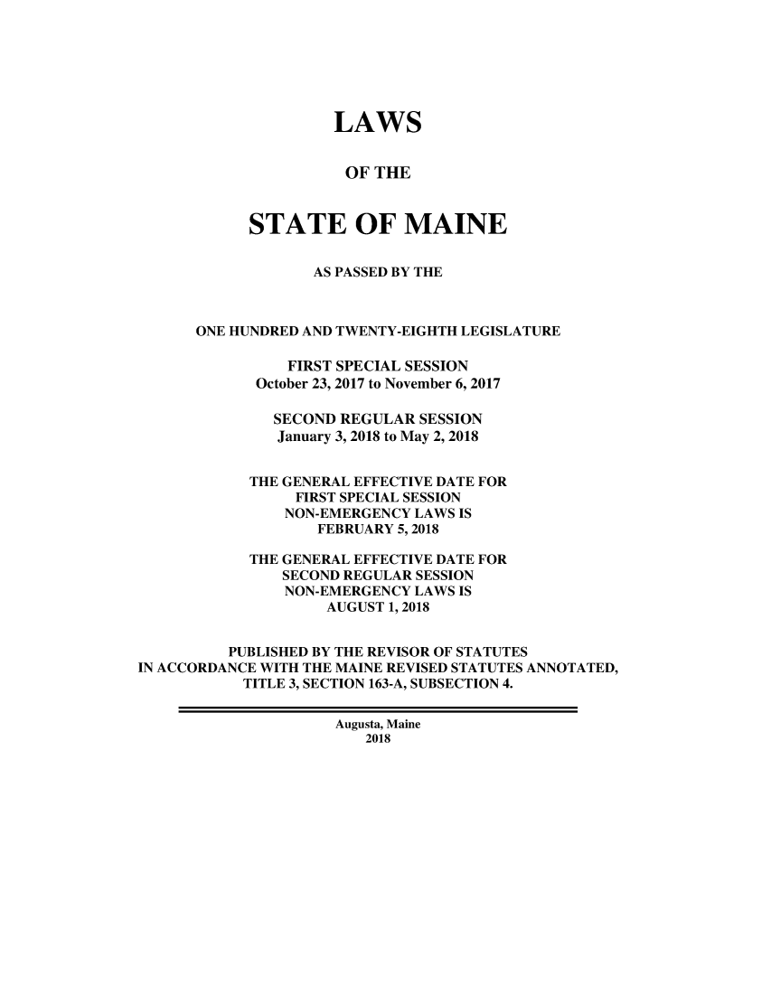 handle is hein.ssl/ssme0222 and id is 1 raw text is: 







                     LAWS


                     OF  THE



            STATE OF MAINE


                   AS PASSED BY THE



      ONE HUNDRED AND TWENTY-EIGHTH LEGISLATURE

                FIRST SPECIAL SESSION
             October 23, 2017 to November 6, 2017

             SECOND  REGULAR  SESSION
               January 3, 2018 to May 2, 2018


            THE GENERAL EFFECTIVE DATE FOR
                 FIRST SPECIAL SESSION
                 NON-EMERGENCY LAWS IS
                   FEBRUARY 5,2018

            THE GENERAL EFFECTIVE DATE FOR
               SECOND REGULAR SESSION
               NON-EMERGENCY LAWS IS
                    AUGUST 1, 2018


          PUBLISHED BY THE REVISOR OF STATUTES
IN ACCORDANCE WITH THE MAINE REVISED STATUTES ANNOTATED,
           TITLE 3, SECTION 163-A, SUBSECTION 4.


                     Augusta, Maine
                        2018


