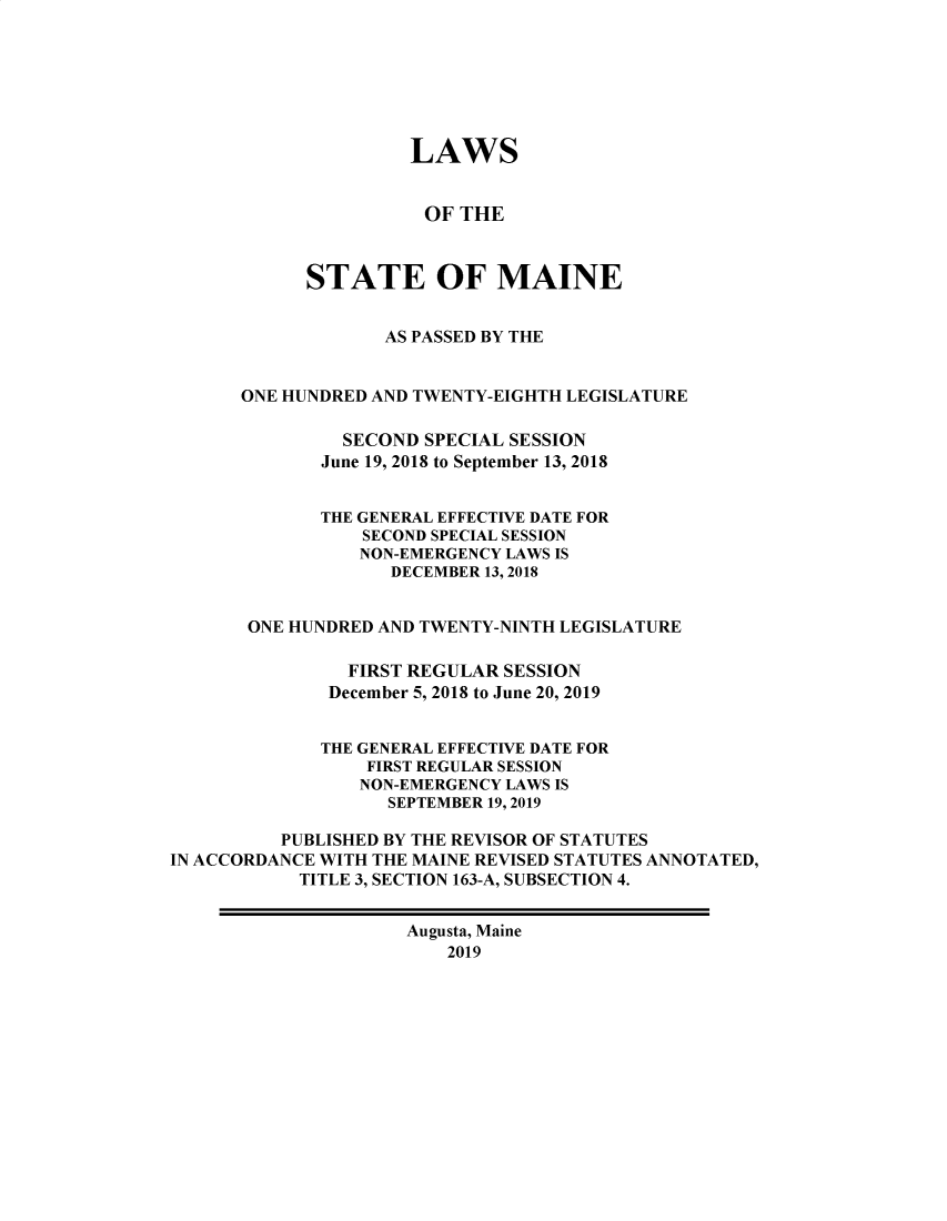 handle is hein.ssl/ssme0223 and id is 1 raw text is: 







                     LAWS


                       OF THE



            STATE OF MAINE


                   AS PASSED BY THE


      ONE HUNDRED AND TWENTY-EIGHTH LEGISLATURE

               SECOND  SPECIAL SESSION
             June 19, 2018 to September 13, 2018


             THE GENERAL EFFECTIVE DATE FOR
                 SECOND SPECIAL SESSION
                 NON-EMERGENCY LAWS IS
                    DECEMBER 13, 2018


       ONE HUNDRED AND TWENTY-NINTH LEGISLATURE

                FIRST REGULAR SESSION
              December 5, 2018 to June 20, 2019


              THE GENERAL EFFECTIVE DATE FOR
                  FIRST REGULAR SESSION
                  NON-EMERGENCY LAWS IS
                  SEPTEMBER 19, 2019

          PUBLISHED BY THE REVISOR OF STATUTES
IN ACCORDANCE WITH THE MAINE REVISED STATUTES ANNOTATED,
            TITLE 3, SECTION 163-A, SUBSECTION 4.


                     Augusta, Maine
                         2019


