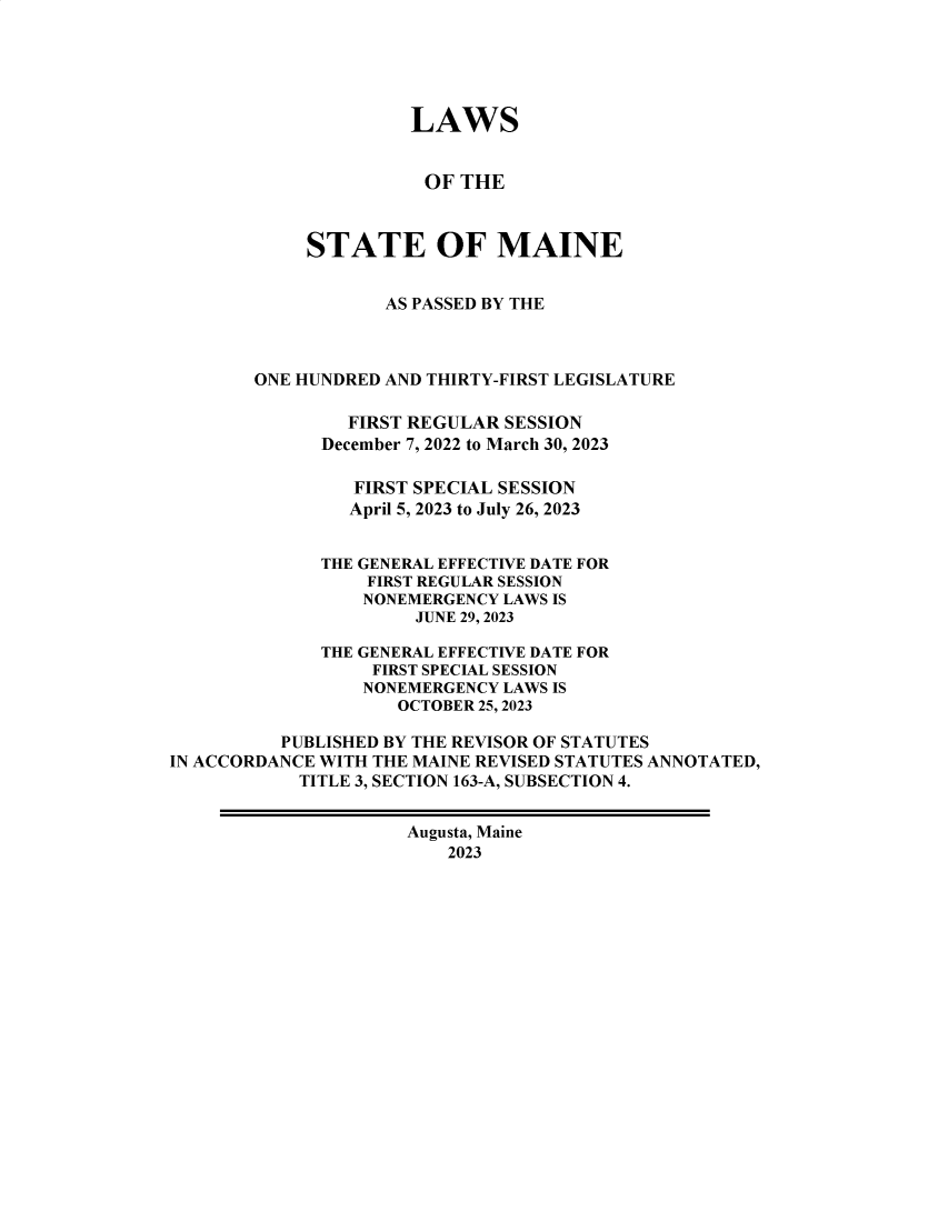 handle is hein.ssl/ssme0227 and id is 1 raw text is: 





                      LAWS


                      OF  THE



            STATE OF MAINE


                   AS PASSED BY THE



        ONE HUNDRED AND THIRTY-FIRST LEGISLATURE

                FIRST REGULAR SESSION
              December 7, 2022 to March 30, 2023

                 FIRST SPECIAL SESSION
                 April 5, 2023 to July 26, 2023


              THE GENERAL EFFECTIVE DATE FOR
                  FIRST REGULAR SESSION
                  NONEMERGENCY LAWS IS
                      JUNE 29, 2023

              THE GENERAL EFFECTIVE DATE FOR
                  FIRST SPECIAL SESSION
                  NONEMERGENCY LAWS IS
                     OCTOBER 25, 2023

          PUBLISHED BY THE REVISOR OF STATUTES
IN ACCORDANCE WITH THE MAINE REVISED STATUTES ANNOTATED,
            TITLE 3, SECTION 163-A, SUBSECTION 4.


                     Augusta, Maine
                         2023



