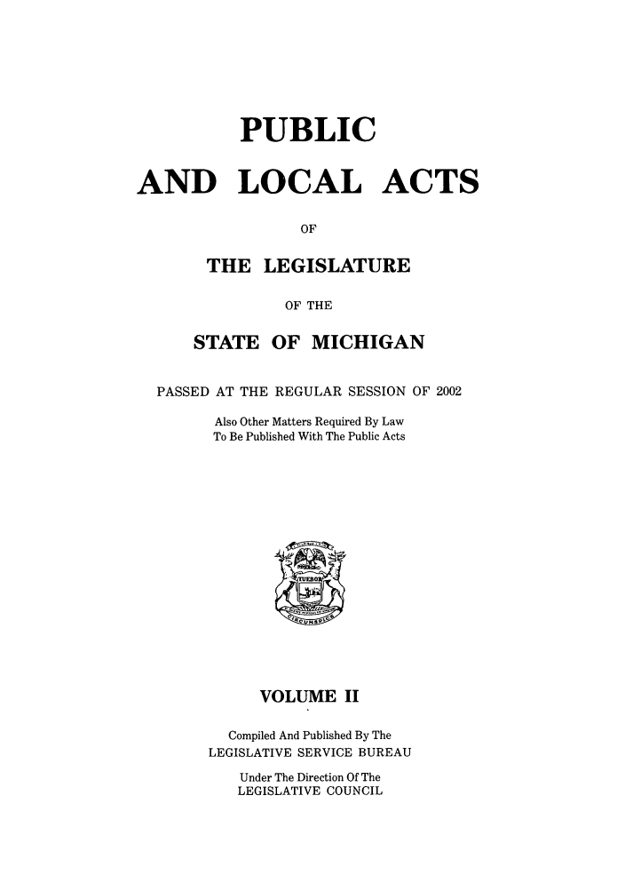 handle is hein.ssl/ssmi0006 and id is 1 raw text is: PUBLIC
AND LOCAL ACTS
OF
THE LEGISLATURE
OF THE
STATE OF MICHIGAN
PASSED AT THE REGULAR SESSION OF 2002
Also Other Matters Required By Law
To Be Published With The Public Acts

VOLUME II
Compiled And Published By The
LEGISLATIVE SERVICE BUREAU

Under The Direction Of The
LEGISLATIVE COUNCIL


