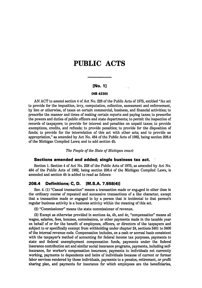 handle is hein.ssl/ssmi0017 and id is 1 raw text is: PUBLIC ACTS
[No. 1]
(HB 4230)
AN ACT to amend section 4 of Act No. 228 of the Public Acts of 1975, entitled An act
to provide for the imposition, levy, computation, collection, assessment and enforcement,
by lien or otherwise, of taxes on certain commercial, business, and financial activities; to
prescribe the manner and times of making certain reports and paying taxes; to prescribe
the powers and duties of public officers and state departments; to permit the inspection of
records of taxpayers; to provide for interest and penalties on unpaid taxes; to provide
exemptions, credits, and refunds; to provide penalties; to provide for the disposition of
funds; to provide for the interrelation of this act with other acts; and to provide an
appropriation, as amended by Act No. 484 of the Public Acts of 1982, being section 208.4
of the Michigan Compiled Laws; and to add section 4b.
The People of the State of Michigan enact:
Sections amended and added; single business tax act.
Section 1. Section 4 of Act No. 228 of the Public Acts of 1975, as amended by Act No.
484 of the Public Acts of 1982, being section 208.4 of the Michigan Compiled Laws, is
amended and section 4b is added to read as follows:
208.4    Definitions; C, D.    [M.S.A. 7.558(4))
Sec. 4. (1) Casual transaction means a transaction made or engtged in other than in
the ordinary course of repeated and successive transactions of a like character, except
that a transaction made or engaged in by a person that is incidental to that person's
regular business activity is a business activity within the meaning of this act.
(2) Commissioner means the state commissioner of revenue.
(3) Except as otherwise provided in sections 4a, 4b, and 4c, compensation means all
wages, salaries, fees, bonuses, commissions, or other payments made in the taxable year
on behalf of or for the benefit of employees, officers, or directors of the taxpayers and
subject to or specifically exempt from withholding under chapter 24, sections 3401 to 3406
of the internal revenue code. Compensation includes, on a cash or accrual basis consistent
with the taxpayer's method of accounting for federal income tax purposes, payments to
state and federal unemployment compensation funds, payments under the federal
insurance contribution act and similar social insurance programs, payments, including self-
insurance, for worker's compensation insurance, payments to individuals not currently
working, payments to dependents and heirs of individuals because of current or former
labor services rendered by those individuals, payments to a pension, retirement, or profit
sharing plan, and payments for insurance for which employees are the beneficiaries,


