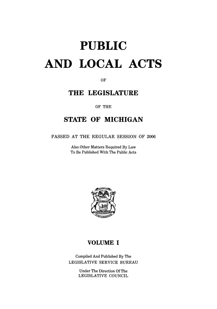 handle is hein.ssl/ssmi0022 and id is 1 raw text is: PUBLIC
AND LOCAL ACTS
OF
THE LEGISLATURE
OF THE
STATE OF MICHIGAN
PASSED AT THE REGULAR SESSION OF 2006
Also Other Matters Required By Law
To Be Published With The Public Acts
VOLUME I
Compiled And Published By The
LEGISLATIVE SERVICE BUREAU
Under The Direction Of The
LEGISLATIVE COUNCIL


