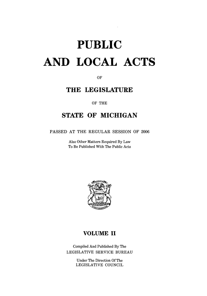 handle is hein.ssl/ssmi0023 and id is 1 raw text is: PUBLIC
AND LOCAL ACTS
OF
THE LEGISLATURE
OF THE
STATE OF MICHIGAN
PASSED AT THE REGULAR SESSION OF 2006
Also Other Matters Required By Law
To Be Published With The Public Acts
VOLUME II
Compiled And Published By The
LEGISLATIVE SERVICE BUREAU
Under The Direction Of The
LEGISLATIVE COUNCIL


