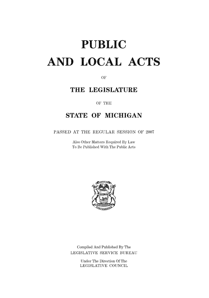 handle is hein.ssl/ssmi0029 and id is 1 raw text is: PUBLIC
AND LOCAL ACTS
OF
THE LEGISLATURE
OF THE
STATE OF MICHIGAN
PASSED AT THE REGULAR SESSION OF 2007
Also Other Matters Required By Law
To Be Published With The Public Acts

Compiled And Published By The
LEGISLATIVE SERVICE BUREAU

Under The Direction Of The
LEGISLATIVE COUNCIL


