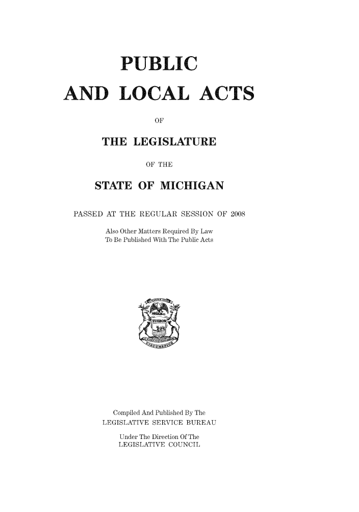 handle is hein.ssl/ssmi0030 and id is 1 raw text is: PUBLIC
AND LOCAL ACTS
OF
THE LEGISLATURE
OF THE
STATE OF MICHIGAN
PASSED AT THE REGULAR SESSION OF 2008
Also Other Matters Required By Law
To Be Published With The Public Acts

Compiled And Published By The
LEGISLATIVE SERVICE BUREAU
Under The Direction Of The
LEGISLATIVE COUNCIL


