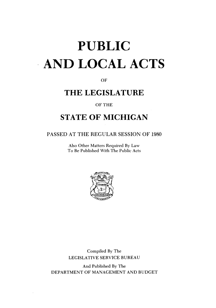 handle is hein.ssl/ssmi0036 and id is 1 raw text is: PUBLIC
AND LOCAL ACTS
OF
THE LEGISLATURE
OF THE
STATE OF MICHIGAN
PASSED AT THE REGULAR SESSION OF 1980
Also Other Matters Required By Law
To Be Published With The Public Acts
Compiled By The
LEGISLATIVE SERVICE BUREAU
And Published By The
DEPARTMENT OF MANAGEMENT AND BUDGET


