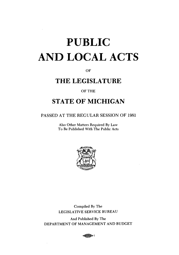handle is hein.ssl/ssmi0038 and id is 1 raw text is: PUBLIC
AND LOCAL ACTS
OF
THE LEGISLATURE
OF THE
STATE OF MICHIGAN
PASSED AT THE REGULAR SESSION OF 1981
Also Other Matters Required By Law
To Be Published With The Public Acts

Compiled By The
LEGISLATIVE SERVICE BUREAU
And Published By The
DEPARTMENT OF MANAGEMENT AND BUDGET


