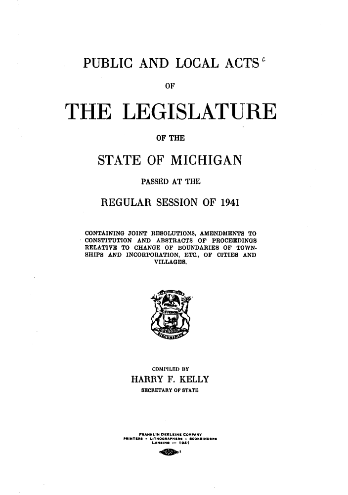 handle is hein.ssl/ssmi0042 and id is 1 raw text is: PUBLIC AND LOCAL ACTS
OF
THE LEGISLATURE
OF THE
STATE OF MICHIGAN
PASSE D AT THY,
REGULAR SESSION          OF 1941
CONTAINING JOINT RESOLUTIONS, AMENDMENTS TO
CONSTITUTION AND ABSTRACTS OF PROCEEDINGS
RELATIVE TO CHANGE OF BOUNDARIES OF TOWN-
SHIPS AND INCORPORATION, ETC., OF CITIES AND
VILLAGES.

COMPILED BY
HARRY F. KELLY
SECRETARY OF STATE
FRANKLIN DIKLEINK COMPANY
PRINTERS - LITHOGRAPHERS - NOOKUINDERS
LANSING - 1941


