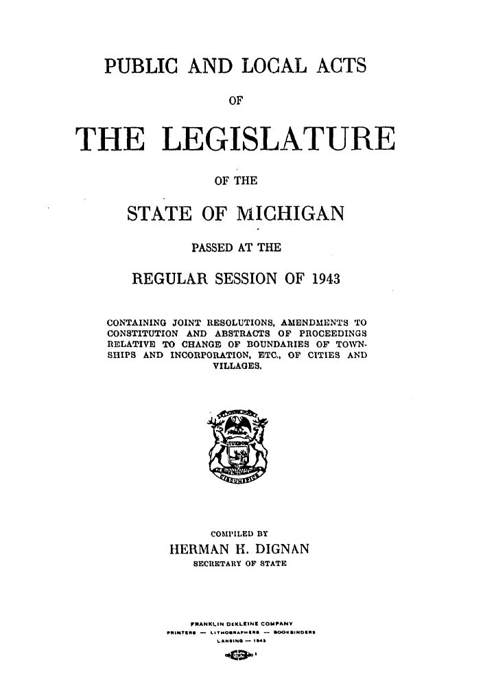 handle is hein.ssl/ssmi0044 and id is 1 raw text is: PUBLIC AND LOCAL ACTS
OF
THE LEGISLATURE
OF THE
STATE OF MICHIGAN
PASSED AT THE
REGULAR SESSION          OF 1943
CONTAINING JOINT RESOLUTIONS, AMENDMENTS TO
CONSTITUTION AND ABSTRACTS OF PROCEEDINGS
RELATIVE TO CHANGE OF BOUNDARIES OF TOWN-
SHIPS AND INCORPORATION, ETC., OF CITIES AND
VILLAGES.

COMPILED BY
HERMAN H. DIGNAN
SECRETARY OF STATE
FRANKLIN OLKLEINK COMPANY
PmiwtmO - LImTo*0IMApNO - tO0K*1iNDKRI
LANSI'40 -  S0l


