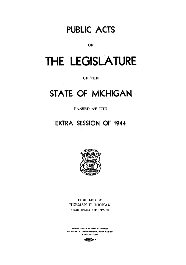 handle is hein.ssl/ssmi0045 and id is 1 raw text is: PUBLIC ACTS
OF
THE LEGISLATURE
OF THE
STATE OF MICHIGAN
PASSED AT THE
EXTRA SESSION OF 1944

COMPILED BY
HERMAN H. DIGNAN
SECRETARY OF STATE
FRANKLIN DCKLEINI COMPANY
PRINTERS. LITHOGRAPHERS, BOOKBINDERS
LANSING-1944


