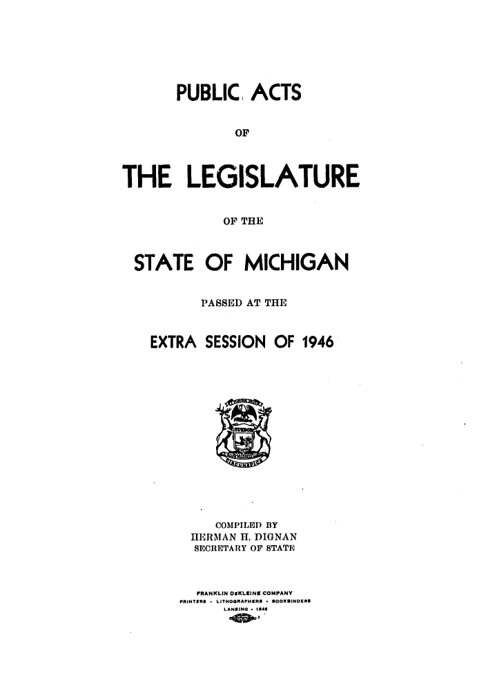 handle is hein.ssl/ssmi0048 and id is 1 raw text is: PUBLIC, ACTS
OF
THE LEGISLATURE
OF THE
STATE OF MICHIGAN
PASSED AT THE
EXTRA SESSION OF 1946

COMPILED BY
HERMAN H. DIGNAN
SECRETARY OF STATI
FRANKLIN DOKLZINE COMPANY
PRINTERI - LITHOGRAPHERS - BOOKBINDER@
LANSING * 1144


