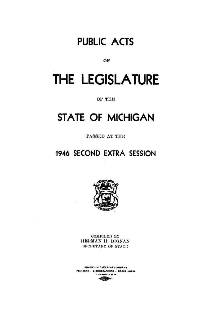 handle is hein.ssl/ssmi0049 and id is 1 raw text is: PUBLIC ACTS
OF
THE LEGISLATURE
OF THE
STATE OF MICHIGAN
PASSE'I) AT THE
1946 SECOND EXTRA SESSION

COMPILED BY
IhERMAN      1I. DIGNAN
8ICRIITARtY OF STATIE
FRANKLIN OEKLINC COMPANY
PRINTERS  o LITHOGRAPHIERS  - OOSKINDERS
LANSINO - 1946


