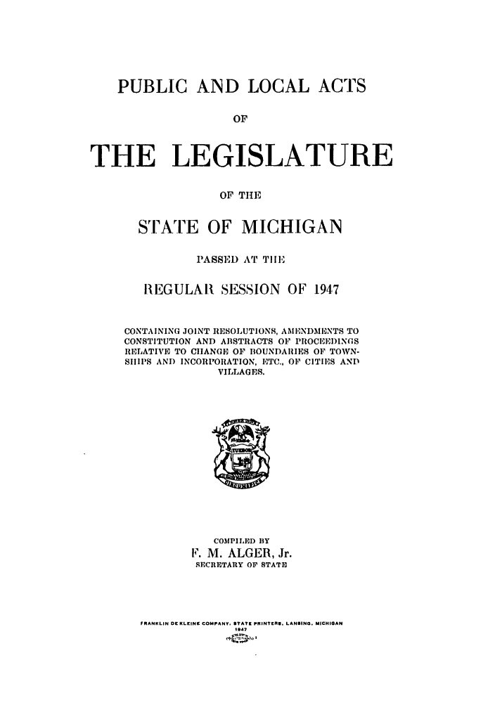 handle is hein.ssl/ssmi0050 and id is 1 raw text is: PUBLIC AND LOCAL

ACTS

OF
THE LEGISLATURE
OF THE

STATE OF MICHIGAN
PASSED AT TIlE
REGULAR SESSION OF 1947
CONTAINING JOINT RESOLUTIONS, AMIENDMBNTS TO
CONSTITUTION AND ABSTRACTS OF PROCEEDINGS
RELATIVE TO CIIANGE OF BOUNDARIES OF TOWN-
SIIIIS AND INCORPORATION, ETC., OF CITIES AND
VILLAGES.

COMPILED BY
F. M. ALGER, Jr.
SECRETARY OF STATE
FRANKLIN DE KLEINE COMPANY, STATE PRINTERI, LANSING. MICHIGAN
1 947


