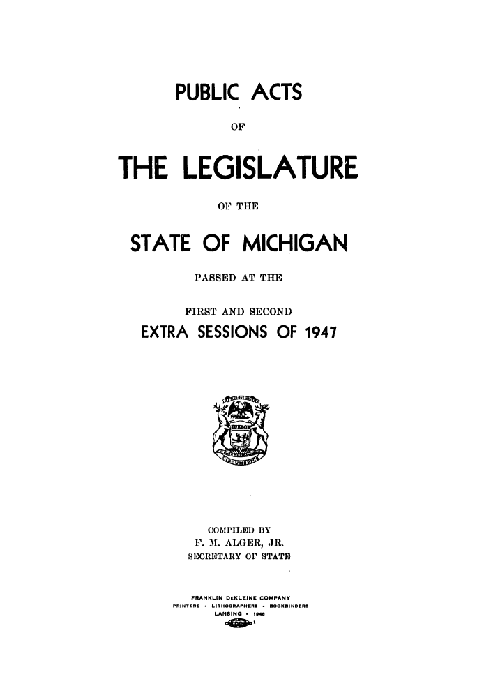 handle is hein.ssl/ssmi0051 and id is 1 raw text is: PUBLIC ACTS
OF
THE LEGISLATURE
OF THE
STATE OF MICHIGAN
PASSED AT THE
FIRST AND SECOND
EXTRA SESSIONS OF 1947

COMPILED BY
F. M. ALGER, JR.
SECRETARY OF STATE
FRANKLIN DEKLEINE COMPANY
PRINTERS - LITHOGRAPHERS - ]BOOKBINDERS
LANSING - 14


