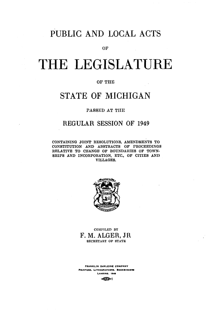 handle is hein.ssl/ssmi0054 and id is 1 raw text is: PUBLIC AND LOCAL ACTS
OF
THE LEGISLATURE
OF THE
STATE OF MICHIGAN
PASSED AT TIE
REGULAR SESSION          OF 1949
CONTAINING JOINT RESOLUTIONS, AMENDMENTS TO
CONSTITUTION AND ABSTRACTS OF PROCEEDINGS
RELATIVE TO CHANGE OF BOUNDARIES OF TOWN-
SHIPS AND INCORPORATION, ETC., OF CITIES AND
VILLAGES.
COMPILED BY
F. M. ALGER, JR
SECRETARY OP STATE
FRANKLIN DKLEINK COMPANY
PRINTIRS, LITHOGRAPHKRI. BOOKUIINUE1 o
LANOING, 1949


