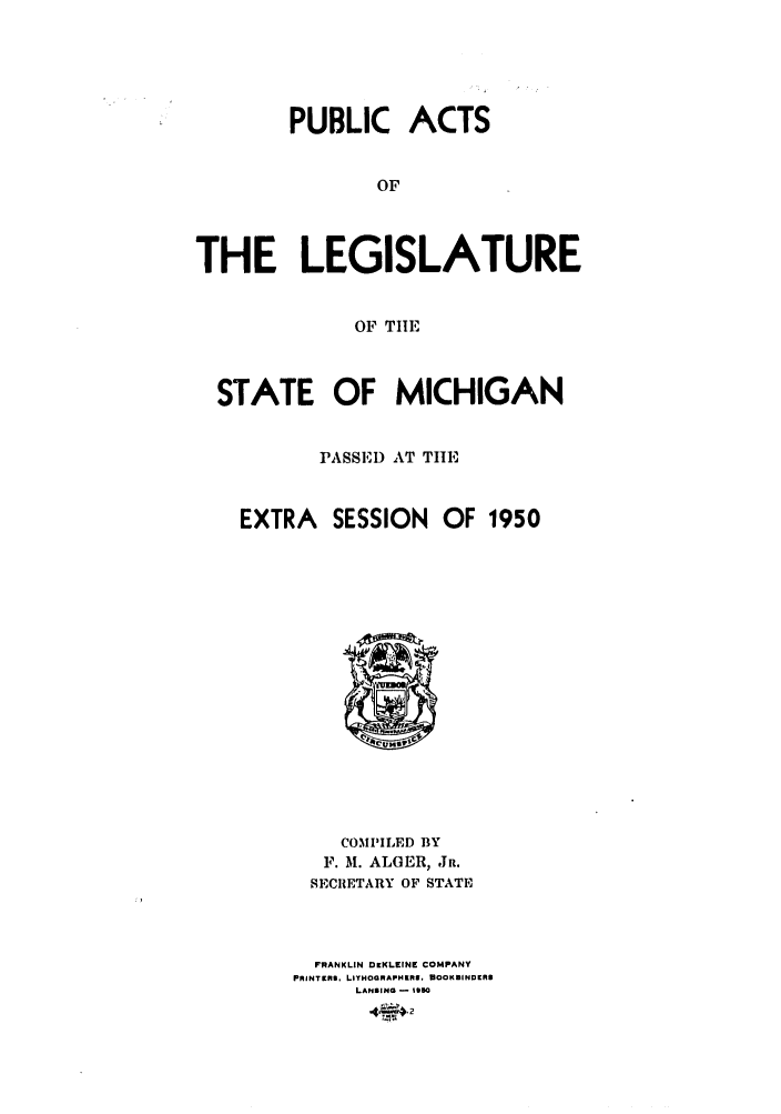 handle is hein.ssl/ssmi0055 and id is 1 raw text is: PUBLIC ACTS
OF
THE LEGISLATURE
OF TIE
STATE OF MICHIGAN
PASSED AT THE
EXTRA SESSION OF 1950

COMPILED BY
F. M. ALGER, JR.
SECRETARY OF STATE
FRANKLIN DIEKLEINE COMPANY
PRINTEfNO, LITHOGRAPHRRI, DOOKSINDERS
LANSING - 190O


