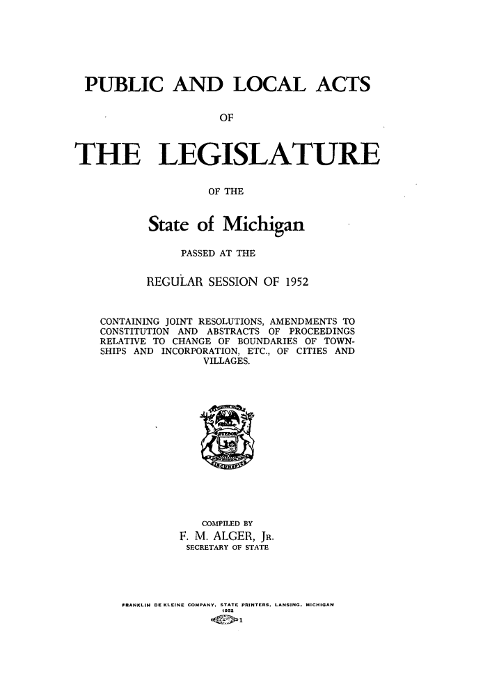 handle is hein.ssl/ssmi0057 and id is 1 raw text is: PUBLIC AND LOCAL ACTS
OF
THE LEGISLATURE
OF THE
State of Michigan
PASSED AT THE
REGULAR SESSION OF 1952
CONTAINING JOINT RESOLUTIONS, AMENDMENTS TO
CONSTITUTION AND ABSTRACTS OF PROCEEDINGS
RELATIVE TO CHANGE OF BOUNDARIES OF TOWN-
SHIPS AND INCORPORATION, ETC., OF CITIES AND
VILLAGES.

COMPILED BY
F. M. ALGER, JR.
SECRETARY OF STATE
FRANKLIN DE KLEINE COMPANY. STATE PRINTERS, LANSING. MICHIGAN
1952


