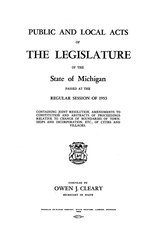 handle is hein.ssl/ssmi0058 and id is 1 raw text is: PUBLIC AND LOCAL ACTS
OF
THE LEGISLATURE
OF THE
State of Michigan
PASSED AT THE
REGULAR SESSION OF 1953
CONTAINING JOINT RESOLUTION, AMENDMENTS TO
CONSTITUTION AND ABSTRACTS OF PROCEEDINGS
RELATIVE TO CHANGE OF BOUNDARIES OF TOWN-
SHIPS AND INCORPORATION, ETC., OF CITIES AND
VILLAGES.

COMPILED BY
OWEN J. CLEARY
SECRETARY OF STATE

FRANKLIN DE KLEINE COMPANY, STATE PRINTERS. LANSING. MICHIGAN
1953


