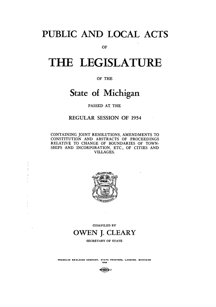 handle is hein.ssl/ssmi0059 and id is 1 raw text is: PUBLIC AND LOCAL ACTS
OF
THE LEGISLATURE
OF THE
State of Michigan
PASSED AT THE
REGULAR SESSION OF 1954
CONTAINING JOINT RESOLUTIONS, AMENDMENTS TO
CONSTITUTION AND ABSTRACTS OF PROCEEDINGS
RELATIVE TO CHANGE OF BOUNDARIES OF TOWN-
SHIPS AND INCORPORATION, ETC., OF CITIES AND
VILLAGES.

COMPILED BY
OWEN J. CLEARY
SECRETARY OF STATE
FRANKLIN DEKLEINE COMPANY. STATE PRINTERS, LANSING. MICHIGAN
1934


