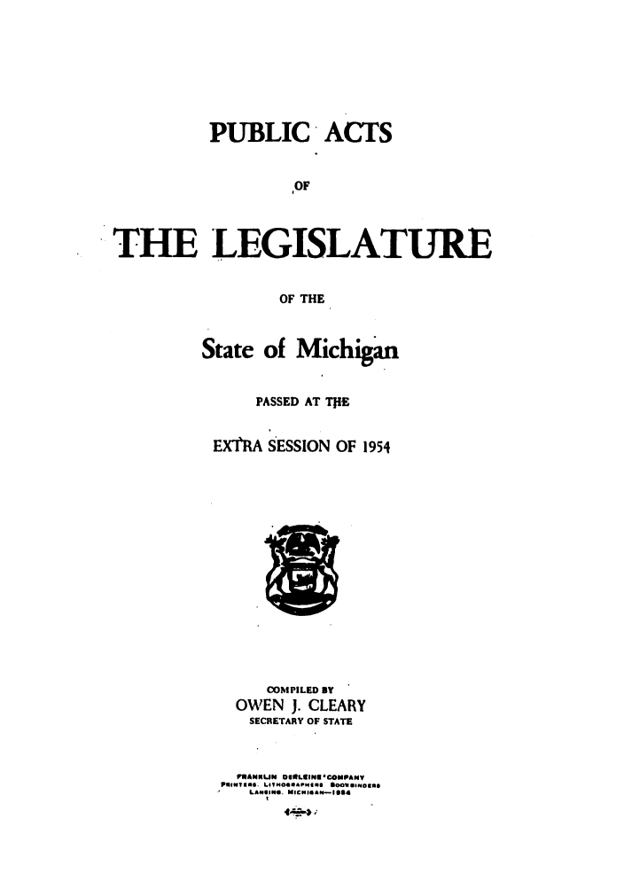 handle is hein.ssl/ssmi0060 and id is 1 raw text is: PUBLIC ACTS
OF
THE LEGISLATURE
OF THE

State of Michigan
PASSED AT TIE
EXTRA SESSION OF 1954

COMPILED BY
OWEN J. CLEARY
SECRETARY OF STATE
PRANNUN 8OmLCINu COMPANY
PINTal . LOIHOG6APMIms sOouOeNlIos
LANSING. M ICN IIaN-1 14


