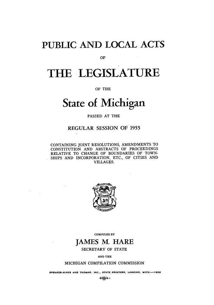 handle is hein.ssl/ssmi0061 and id is 1 raw text is: PUBLIC AND LOCAL ACTS
OF
THE LEGISLATURE
OF THE
State of Michigan
PASSED AT THE
REGULAR SESSION OF 1955
CONTAINING JOINT RESOLUTIONS, AMENDMENTS TO
CONSTITUTION AND ABSTRACTS OF PROCEEDINGS
RELATIVE TO CHANGE OF BOUNDARIES OF TOWN-
SHIPS AND INCORPORATION, ETC., OF CITIES AND
VILLAGES.

COMPILED BY
JAMES M. HARE
SECRETARY OF STATE

AND THE
MICHIGAN COMPILATION COMMISSION

SPEAKER-HINES AND THOMAS. INC.. STATE PRINTERS. LANSING. MICH.-195


