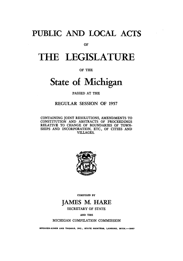 handle is hein.ssl/ssmi0063 and id is 1 raw text is: PUBLIC AND LOCAL ACTS
OF
THE LEGISLATURE
OF THE
State of Michigan
PASSED AT THE
REGULAR SESSION OF 1957
CONTAINING JOINT RESOLUTIONS, AMENDMENTS TO
CONSTITUTION AND ABSTRACTS OF PROCEEDINGS
RELATIVE TO CHANGE OF BOUNDARIES OF TOWN-
SHIPS AND INCORPORATION, ETC., OF CITIES AND
VILLAGES.

COMPILED BY
JAMES M. HARE
SECRETARY OF STATE

AND THE
MICHIGAN COMPILATION COMMISSION

SPEAKER-HINES AND THOMAS, INC., STATE PRINTERS. LANSING, MICH.-1957


