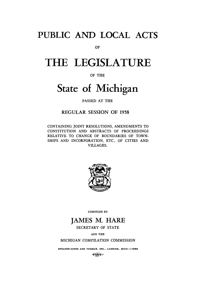 handle is hein.ssl/ssmi0064 and id is 1 raw text is: PUBLIC AND LOCAL ACTS
OF
THE LEGISLATURE
OF THE
State of Michigan
PASSED AT THE
REGULAR SESSION OF 1958
CONTAINING JOINT RESOLUTIONS, AMENDMENTS TO
CONSTITUTION AND ABSTRACTS OF PROCEEDINGS
RELATIVE TO CHANGE OF BOUNDARIES OF TOWN-
SHIPS AND INCORPORATION, ETC., OF CITIES AND
VILLAGES.
COMPILED BY
JAMES M. HARE
SECRETARY OF STATE
AND THE
MICHIGAN COMPILATION COMMISSION
SPEAKER-HINES AND THOMAS, INC., LANSING, MICH.-1958


