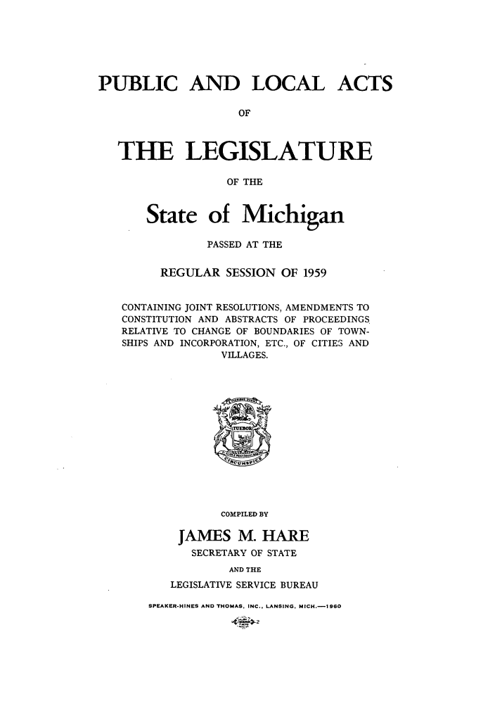 handle is hein.ssl/ssmi0065 and id is 1 raw text is: PUBLIC AND LOCAL ACTS
OF
THE LEGISLATURE
OF THE
State of Michigan
PASSED AT THE
REGULAR SESSION OF 1959
CONTAINING JOINT RESOLUTIONS, AMENDMENTS TO
CONSTITUTION AND ABSTRACTS OF PROCEEDINGS.
RELATIVE TO CHANGE OF BOUNDARIES OF TOWN-
SHIPS AND INCORPORATION, ETC., OF CITIES AND
VILLAGES.
COMPILED BY
JAMES M. HARE
SECRETARY OF STATE
AND THE
LEGISLATIVE SERVICE BUREAU

SPEAKER-HINES AND THOMAS, INC., LANSING, MICH.-IS960


