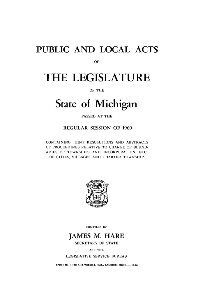 handle is hein.ssl/ssmi0066 and id is 1 raw text is: PUBLIC AND LOCAL ACTS
OF
THE LEGISLATURE
OF THE
State of Michigan
PASSED AT THE
REGULAR SESSION OF 1960
CONTAINING JOINT RESOLUTIONS AND ABSTRACTS
OF PROCEEDINGS RELATIVE TO CHANGE OF BOUND-
ARIES OF TOWNSHIPS AND INCORPORATION, ETC.,
OF CITIES, VILLAGES AND CHARTER TOWNSHIP.

COMPILED BY
JAMES M. HARE
SECRETARY OF STATE
AND THE
LEGISLATIVE SERVICE BUREAU

SPEAKER-HINES AND THOMAS. INC., LANSING, MICH. - 1960


