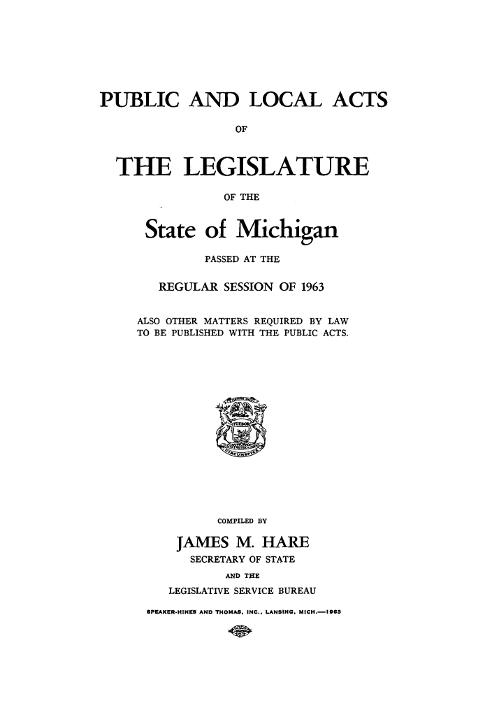 handle is hein.ssl/ssmi0069 and id is 1 raw text is: PUBLIC AND LOCAL ACTS
OF
THE LEGISLATURE
OF THE

State of Michigan
PASSED AT THE
REGULAR SESSION OF 1963
ALSO OTHER MATTERS REQUIRED BY LAW
TO BE PUBLISHED WITH THE PUBLIC ACTS.

COMPILED BY
JAMES M. HARE
SECRETARY OF STATE
AND THE
LEGISLATIVE SERVICE BUREAU

8PKAKER-HINKS AND THOMAS, INC., LANSING, MICH.-1963



