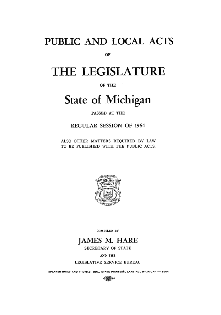 handle is hein.ssl/ssmi0070 and id is 1 raw text is: PUBLIC AND LOCAL ACTS
OF
THE LEGISLATURE
OF THE

State of Michigan
PASSED AT THE
REGULAR SESSION OF 1964
ALSO OTHER MATTERS REQUIRED BY LAW
TO BE PUBLISHED WITH THE PUBLIC ACTS.

COMPILED BY
JAMES M. HARE
SECRETARY OF STATE
AND THE
LEGISLATIVE SERVICE BUREAU

SPEAKER-HINES AND THOMAS, INC.. STATE PRINTERS, LANSING, MICHIGAN - 1964
.40


