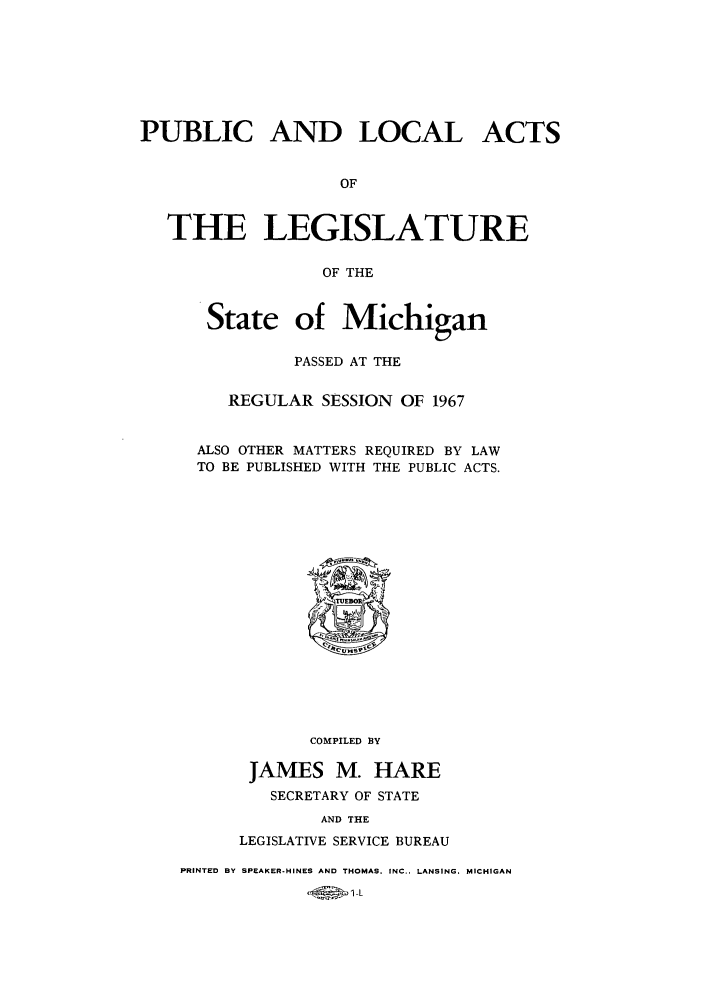 handle is hein.ssl/ssmi0073 and id is 1 raw text is: PUBLIC AND LOCAL ACTS
OF
THE LEGISLATURE
OF THE

State of Michigan
PASSED AT THE
REGULAR SESSION OF 1967
ALSO OTHER MATTERS REQUIRED BY LAW
TO BE PUBLISHED WITH THE PUBLIC ACTS.

COMPILED BY
JAMES M. HARE
SECRETARY OF STATE
AND THE
LEGISLATIVE SERVICE BUREAU

PRINTED BY SPEAKER-HINES AND THOMAS. INC.. LANSING. MICHIGAN



