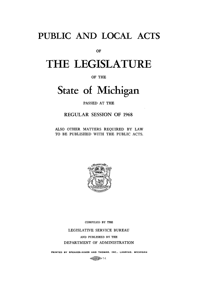 handle is hein.ssl/ssmi0074 and id is 1 raw text is: PUBLIC AND LOCAL ACTS
OF
THE LEGISLATURE
OF THE

State of Michigan
PASSED AT THE
REGULAR SESSION OF 1968
ALSO OTHER MATTERS REQUIRED BY LAW
TO BE PUBLISHED WITH THE PUBLIC ACTS.

COMPILED BY THE
LEGISLATIVE SERVICE BUREAU
AND PUBLISHED BY THE
DEPARTMENT OF ADMINISTRATION
PRINTED BY SPEAKER-HINES AND THOMAS. INC., LANSING. MICHIGAN
1      I-L


