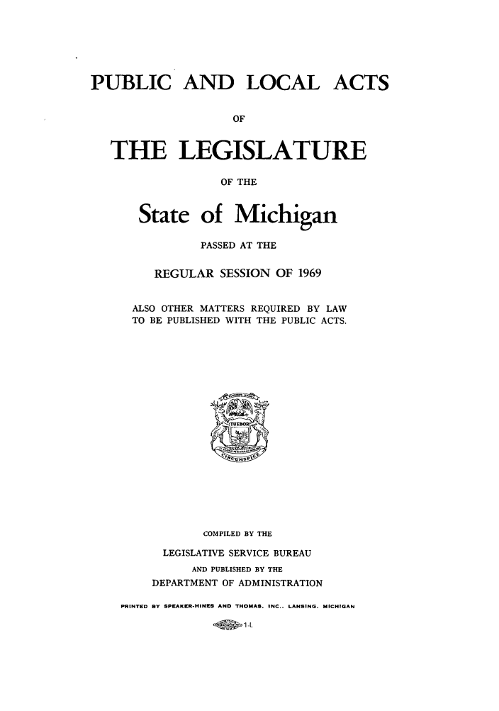 handle is hein.ssl/ssmi0075 and id is 1 raw text is: PUBLIC AND LOCAL ACTS
OF
THE LEGISLATURE
OF THE

State of Michigan
PASSED AT THE
REGULAR SESSION OF 1969
ALSO OTHER MATTERS REQUIRED BY LAW
TO BE PUBLISHED WITH THE PUBLIC ACTS.

COMPILED BY THE
LEGISLATIVE SERVICE BUREAU
AND PUBLISHED BY THE
DEPARTMENT OF ADMINISTRATION
PRINTED BY SPEAKER-HINES AND THOMAS. INC.. LANSING. MICHIGAN

-45011


