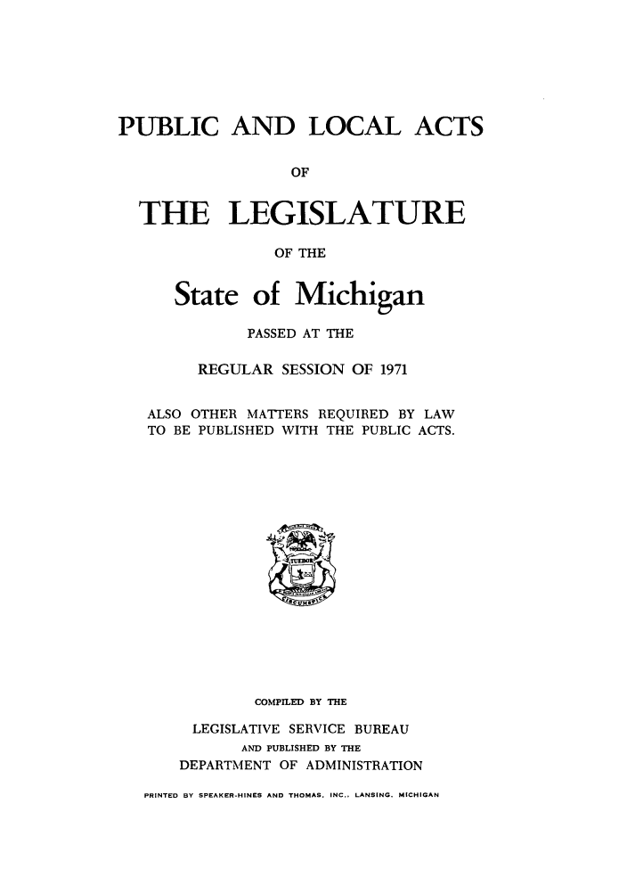 handle is hein.ssl/ssmi0077 and id is 1 raw text is: PUBLIC AND LOCAL ACTS
OF
THE LEGISLATURE
OF THE
State of Michigan
PASSED AT THE
REGULAR SESSION OF 1971
ALSO OTHER MATTERS REQUIRED BY LAW
TO BE PUBLISHED WITH THE PUBLIC ACTS.

COMPILED BY THE
LEGISLATIVE SERVICE BUREAU
AND PUBLISHED BY THE
DEPARTMENT OF ADMINISTRATION
PRINTED BY SPEAKER-HINES AND THOMAS. INC., LANSING. MICHIGAN


