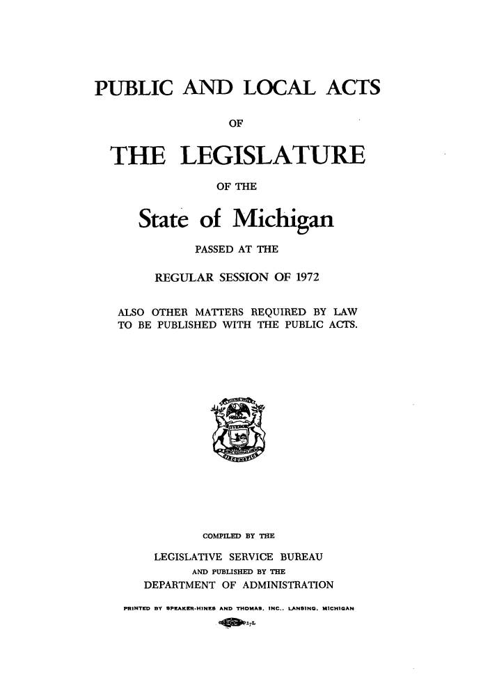 handle is hein.ssl/ssmi0078 and id is 1 raw text is: PUBLIC AND LOCAL ACTS
OF
THE LEGISLATURE
OF THE
State of Michigan
PASSED AT THE
REGULAR SESSION OF 1972
ALSO OTHER MATTERS REQUIRED BY LAW
TO BE PUBLISHED WITH THE PUBLIC ACTS.

COMPILED BY THE
LEGISLATIVE SERVICE BUREAU
AND PUBLISHED BY THE
DEPARTMENT OF ADMINISTRATION
PRINTED BY SPEAKER-HINES AND THOMAS. INC.. LANSING. M1CHIGAN


