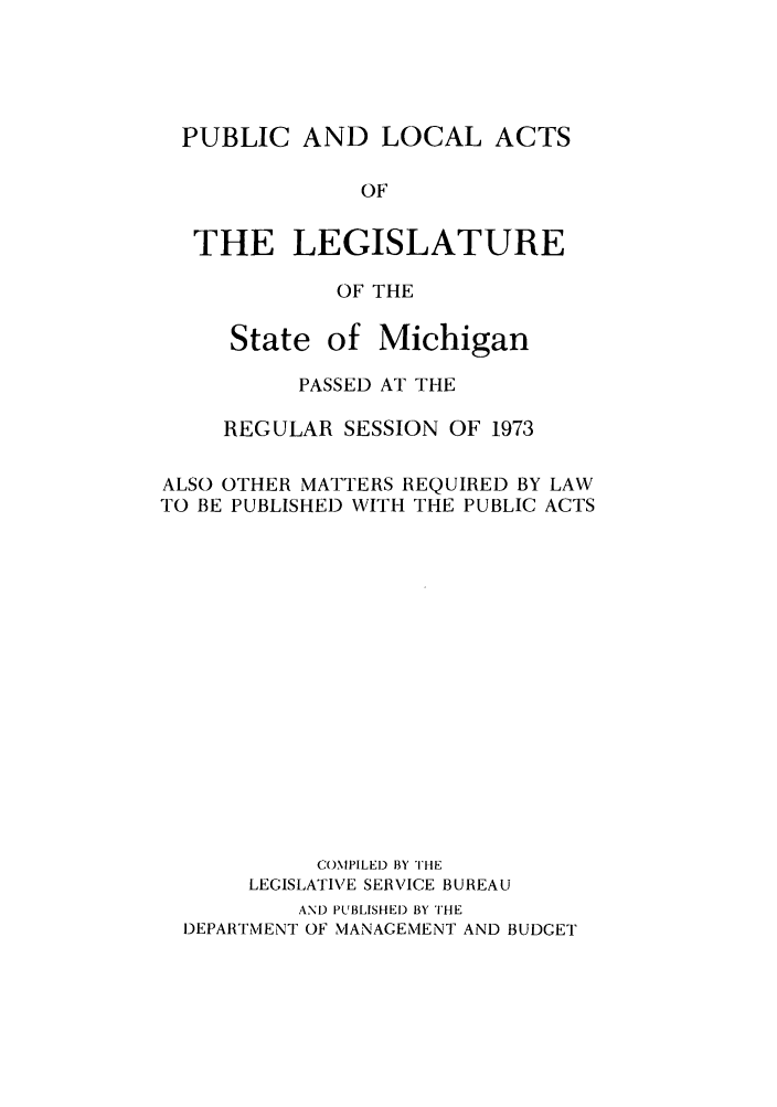 handle is hein.ssl/ssmi0079 and id is 1 raw text is: PUBLIC AND LOCAL ACTS
OF
THE LEGISLATURE
OF THE
State of Michigan
PASSED AT THE
REGULAR SESSION OF 1973
ALSO OTHER MATTERS REQUIRED BY LAW
TO BE PUBLISHED WITH THE PUBLIC ACTS
COMPILED BY THE
LEGISLATIVE SERVICE BUREAU
AND PUBLISHED BY THE
DEPARTMENT OF MANAGEMENT AND BUDGET


