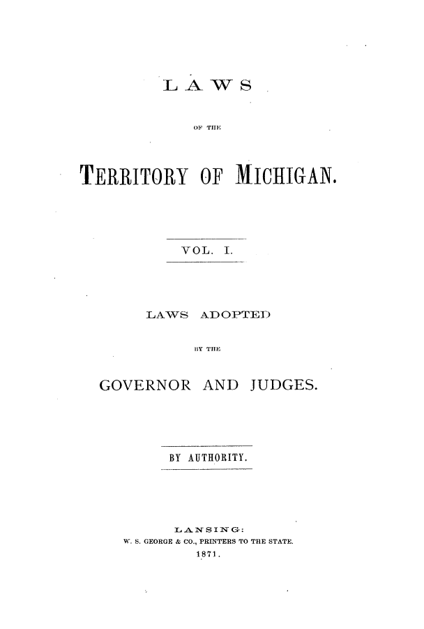 handle is hein.ssl/ssmi0087 and id is 1 raw text is: LAWS

O)F THEl
TERRITORY OF MICHIGAN.
VOL. I.
LAWS ADOPTED
13,Y  TH E,

GOVERNOR AND

JUDGES.

BY AUTHORITY.
L ANSI NC+:
W. S. GEORGE & CO., PRINTERS TO THE STATE.
1871.


