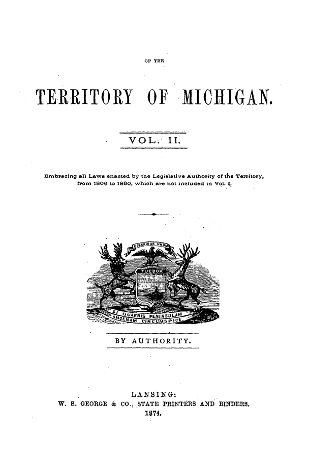 handle is hein.ssl/ssmi0088 and id is 1 raw text is: OF TER

TERRITORY OF MICHIGAN.
VOL. II.
Embracing all Laws enacted by the Legislative Authority of the Territory,
from 1806 to 1880, which are not included in Vol. 1.

BY AUTHORITY.

LANSING:
W. S. GEORGE & CO., STATE PRINTERS AND BINDERS.
1874.


