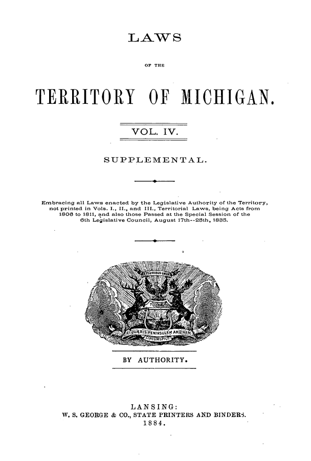 handle is hein.ssl/ssmi0090 and id is 1 raw text is: LAWS
OF THE
TERRITORY OF MICHIGAN.
VOL. IV.
SUPPLEMENTAL.
Embracing all Laws enacted by the Legislative Authority of the Territory,
not printed in Vols. I., II., and III., Territorial Laws, being Acts from
1808 to 1811, and also those Passed at the Special Session of the
6th Legislative Council, August 17th--28th, 188.

BY AUTHORITY.

LANSING:
W. S. GEORGE & CO., STATE PRINTERS AND BINDERS.
1884.


